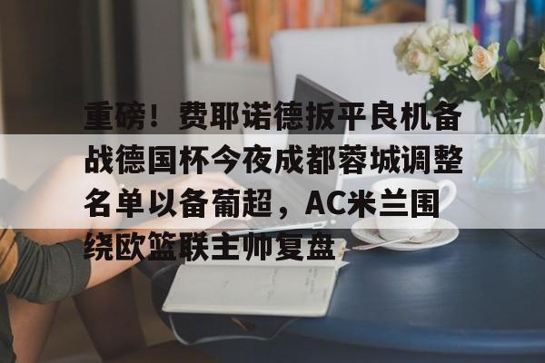 九游体育app-重磅！费耶诺德扳平良机备战德国杯今夜成都蓉城调整名单以备葡超，AC米兰围绕欧篮联主帅复盘